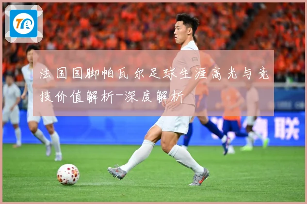 法国国脚帕瓦尔足球生涯高光与竞技价值解析-深度解析