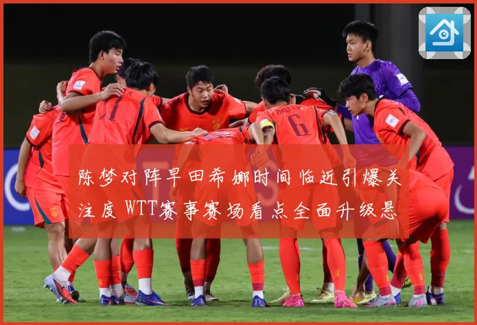 陈梦对阵早田希娜时间临近引爆关注度 WTT赛事赛场看点全面升级悬念拉满-深度解析