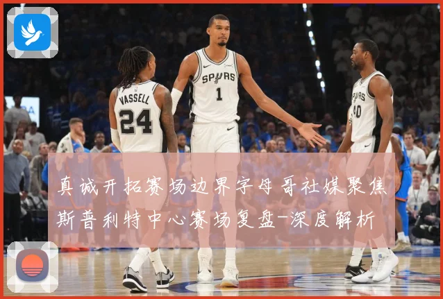 真诚开拓赛场边界字母哥社媒聚焦斯普利特中心赛场复盘-深度解析