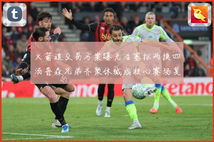 火箭追交易方案曝光活塞拟两换四汤普森兄弟齐聚休城成核心赛场复盘-深度解析