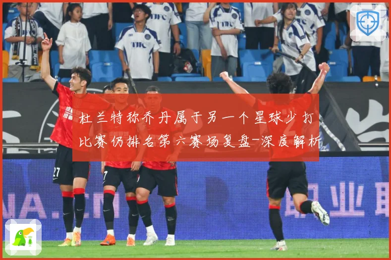 杜兰特称乔丹属于另一个星球少打比赛仍排名第六赛场复盘-深度解析
