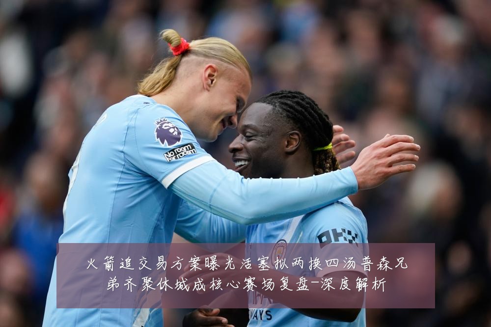 火箭追交易方案曝光活塞拟两换四汤普森兄弟齐聚休城成核心赛场复盘-深度解析