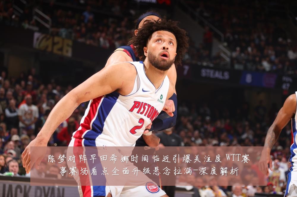 陈梦对阵早田希娜时间临近引爆关注度 WTT赛事赛场看点全面升级悬念拉满-深度解析